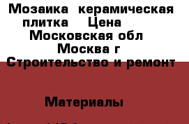 Мозаика ,керамическая плитка  › Цена ­ 500 - Московская обл., Москва г. Строительство и ремонт » Материалы   